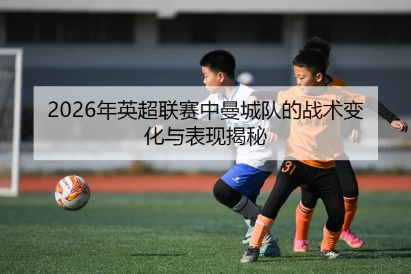 2026年英超联赛中曼城队的战术变化与表现揭秘