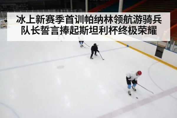 冰上新赛季首训帕纳林领航游骑兵 队长誓言捧起斯坦利杯终极荣耀